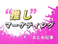 ファンの愛が消費を生む“推し”マーケティングまとめ記事